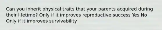 Can you inherit physical traits that your parents acquired during their lifetime? Only if it improves reproductive success Yes No Only if it improves survivability