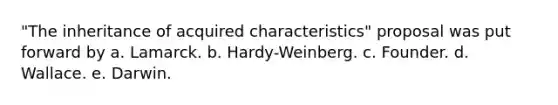 "The inheritance of acquired characteristics" proposal was put forward by a. Lamarck. b. Hardy-Weinberg. c. Founder. d. Wallace. e. Darwin.