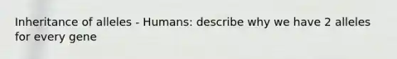 Inheritance of alleles - Humans: describe why we have 2 alleles for every gene