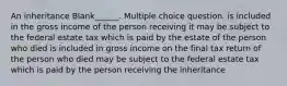 An inheritance Blank______. Multiple choice question. is included in the gross income of the person receiving it may be subject to the federal estate tax which is paid by the estate of the person who died is included in gross income on the final tax return of the person who died may be subject to the federal estate tax which is paid by the person receiving the inheritance