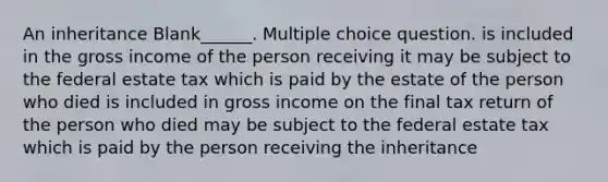 An inheritance Blank______. Multiple choice question. is included in the gross income of the person receiving it may be subject to the federal estate tax which is paid by the estate of the person who died is included in gross income on the final tax return of the person who died may be subject to the federal estate tax which is paid by the person receiving the inheritance