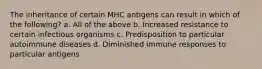 The inheritance of certain MHC antigens can result in which of the following? a. All of the above b. Increased resistance to certain infectious organisms c. Predisposition to particular autoimmune diseases d. Diminished immune responses to particular antigens