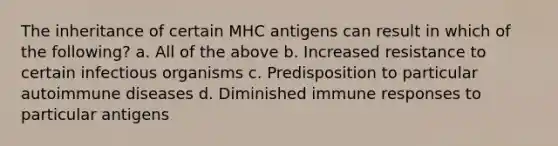 The inheritance of certain MHC antigens can result in which of the following? a. All of the above b. Increased resistance to certain infectious organisms c. Predisposition to particular autoimmune diseases d. Diminished immune responses to particular antigens