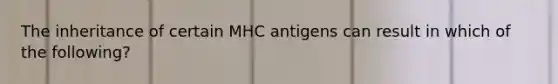 The inheritance of certain MHC antigens can result in which of the following?