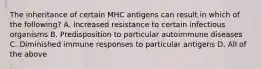 The inheritance of certain MHC antigens can result in which of the following? A. Increased resistance to certain infectious organisms B. Predisposition to particular autoimmune diseases C. Diminished immune responses to particular antigens D. All of the above