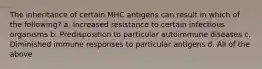 The inheritance of certain MHC antigens can result in which of the following? a. Increased resistance to certain infectious organisms b. Predisposition to particular autoimmune diseases c. Diminished immune responses to particular antigens d. All of the above