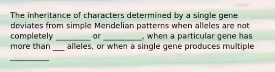 The inheritance of characters determined by a single gene deviates from simple Mendelian patterns when alleles are not completely _________ or __________, when a particular gene has <a href='https://www.questionai.com/knowledge/keWHlEPx42-more-than' class='anchor-knowledge'>more than</a> ___ alleles, or when a single gene produces multiple __________