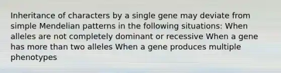 Inheritance of characters by a single gene may deviate from simple Mendelian patterns in the following situations: When alleles are not completely dominant or recessive When a gene has more than two alleles When a gene produces multiple phenotypes