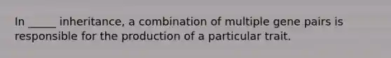 In _____ inheritance, a combination of multiple gene pairs is responsible for the production of a particular trait.