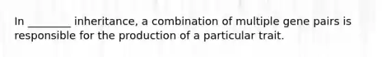 In ________ inheritance, a combination of multiple gene pairs is responsible for the production of a particular trait.