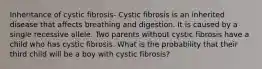 Inheritance of cystic fibrosis- Cystic fibrosis is an inherited disease that affects breathing and digestion. It is caused by a single recessive allele. Two parents without cystic fibrosis have a child who has cystic fibrosis. What is the probability that their third child will be a boy with cystic fibrosis?