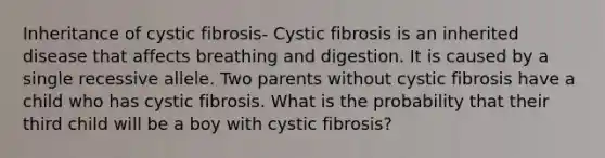 Inheritance of cystic fibrosis- Cystic fibrosis is an inherited disease that affects breathing and digestion. It is caused by a single recessive allele. Two parents without cystic fibrosis have a child who has cystic fibrosis. What is the probability that their third child will be a boy with cystic fibrosis?