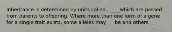 Inheritance is determined by units called , ____which are passed from parents to offspring. Where more than one form of a gene for a single trait exists, some alleles may___ be and others ___