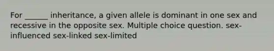 For ______ inheritance, a given allele is dominant in one sex and recessive in the opposite sex. Multiple choice question. sex-influenced sex-linked sex-limited