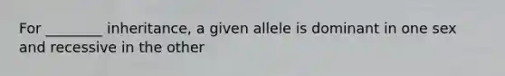 For ________ inheritance, a given allele is dominant in one sex and recessive in the other
