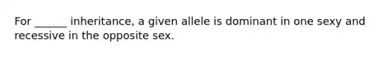 For ______ inheritance, a given allele is dominant in one sexy and recessive in the opposite sex.