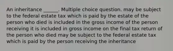 An inheritance ______. Multiple choice question. may be subject to the federal estate tax which is paid by the estate of the person who died is included in the gross income of the person receiving it is included in gross income on the final tax return of the person who died may be subject to the federal estate tax which is paid by the person receiving the inheritance