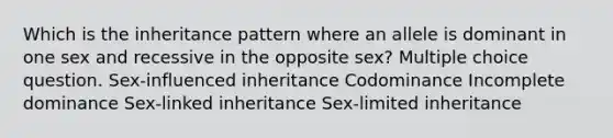 Which is the inheritance pattern where an allele is dominant in one sex and recessive in the opposite sex? Multiple choice question. Sex-influenced inheritance Codominance Incomplete dominance Sex-linked inheritance Sex-limited inheritance