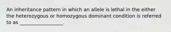 An inheritance pattern in which an allele is lethal in the either the heterozygous or homozygous dominant condition is referred to as __________________.