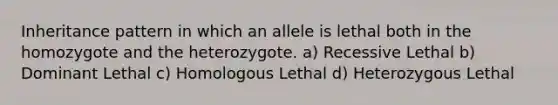 Inheritance pattern in which an allele is lethal both in the homozygote and the heterozygote. a) Recessive Lethal b) Dominant Lethal c) Homologous Lethal d) Heterozygous Lethal