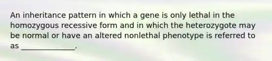 An inheritance pattern in which a gene is only lethal in the homozygous recessive form and in which the heterozygote may be normal or have an altered nonlethal phenotype is referred to as ______________.