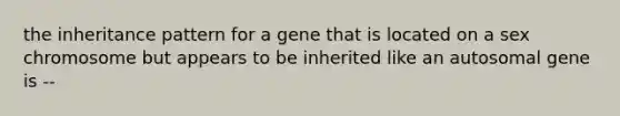 the inheritance pattern for a gene that is located on a sex chromosome but appears to be inherited like an autosomal gene is --