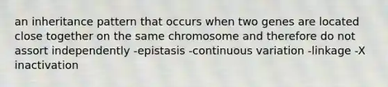 an inheritance pattern that occurs when two genes are located close together on the same chromosome and therefore do not assort independently -epistasis -continuous variation -linkage -X inactivation