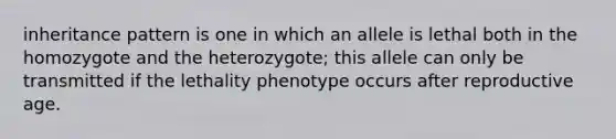 inheritance pattern is one in which an allele is lethal both in the homozygote and the heterozygote; this allele can only be transmitted if the lethality phenotype occurs after reproductive age.