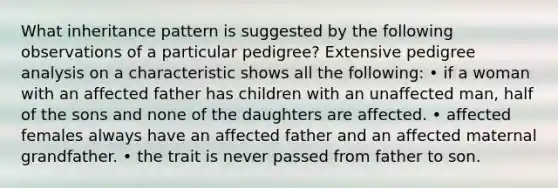 What inheritance pattern is suggested by the following observations of a particular pedigree? Extensive pedigree analysis on a characteristic shows all the following: • if a woman with an affected father has children with an unaffected man, half of the sons and none of the daughters are affected. • affected females always have an affected father and an affected maternal grandfather. • the trait is never passed from father to son.