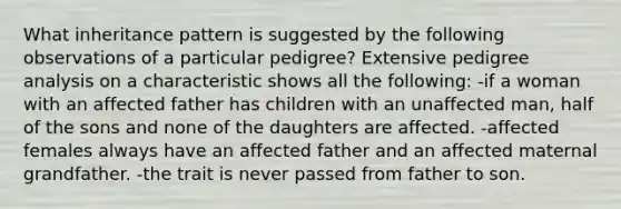 What inheritance pattern is suggested by the following observations of a particular pedigree? Extensive pedigree analysis on a characteristic shows all the following: -if a woman with an affected father has children with an unaffected man, half of the sons and none of the daughters are affected. -affected females always have an affected father and an affected maternal grandfather. -the trait is never passed from father to son.