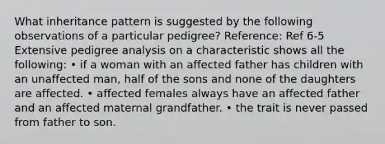 What inheritance pattern is suggested by the following observations of a particular pedigree? Reference: Ref 6-5 Extensive pedigree analysis on a characteristic shows all the following: • if a woman with an affected father has children with an unaffected man, half of the sons and none of the daughters are affected. • affected females always have an affected father and an affected maternal grandfather. • the trait is never passed from father to son.