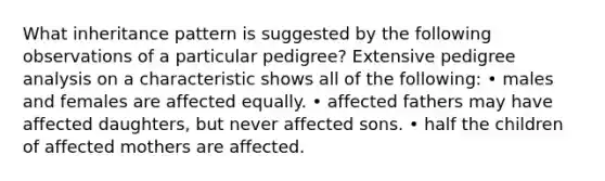 What inheritance pattern is suggested by the following observations of a particular pedigree? Extensive pedigree analysis on a characteristic shows all of the following: • males and females are affected equally. • affected fathers may have affected daughters, but never affected sons. • half the children of affected mothers are affected.