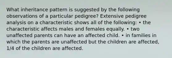 What inheritance pattern is suggested by the following observations of a particular pedigree? Extensive pedigree analysis on a characteristic shows all of the following: • the characteristic affects males and females equally. • two unaffected parents can have an affected child. • in families in which the parents are unaffected but the children are affected, 1/4 of the children are affected.