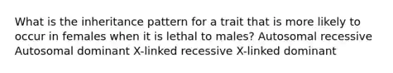 What is the inheritance pattern for a trait that is more likely to occur in females when it is lethal to males? Autosomal recessive Autosomal dominant X-linked recessive X-linked dominant