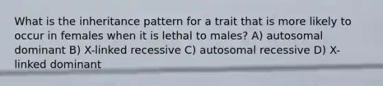 What is the inheritance pattern for a trait that is more likely to occur in females when it is lethal to males? A) autosomal dominant B) X-linked recessive C) autosomal recessive D) X-linked dominant