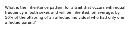 What is the inheritance pattern for a trait that occurs with equal frequency in both sexes and will be inherited, on average, by 50% of the offspring of an affected individual who had only one affected parent?