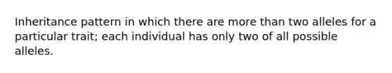 Inheritance pattern in which there are more than two alleles for a particular trait; each individual has only two of all possible alleles.