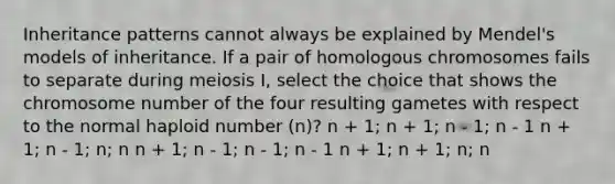 Inheritance patterns cannot always be explained by Mendel's models of inheritance. If a pair of homologous chromosomes fails to separate during meiosis I, select the choice that shows the chromosome number of the four resulting gametes with respect to the normal haploid number (n)? n + 1; n + 1; n - 1; n - 1 n + 1; n - 1; n; n n + 1; n - 1; n - 1; n - 1 n + 1; n + 1; n; n