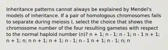 Inheritance patterns cannot always be explained by Mendel's models of inheritance. If a pair of homologous chromosomes fails to separate during meiosis I, select the choice that shows the chromosome number of the four resulting gametes with respect to the normal haploid number (n)? n + 1; n - 1; n - 1; n - 1 n + 1; n + 1; n; n n + 1; n + 1; n - 1; n - 1 n + 1; n - 1; n; n