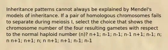 <a href='https://www.questionai.com/knowledge/knmHDuZZrC-inheritance-patterns' class='anchor-knowledge'>inheritance patterns</a> cannot always be explained by Mendel's models of inheritance. If a pair of homologous chromosomes fails to separate during meiosis I, select the choice that shows the chromosome number of the four resulting gametes with respect to the normal haploid number (n)? n+1; n-1; n-1; n-1 n+1; n-1; n; n n+1; n+1; n; n n+1; n+1; n-1; n-1