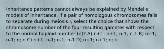 Inheritance patterns cannot always be explained by Mendel's models of inheritance. If a pair of homologous chromosomes fails to separate during meiosis I, select the choice that shows the chromosome number of the four resulting gametes with respect to the normal haploid number (n)? A) n+1; n+1; n-1; n-1 B) n+1; n-1; n; n C) n+1; n-1; n-1; n-1 D) n+1; n+1; n; n