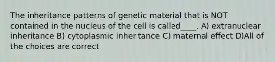 The inheritance patterns of genetic material that is NOT contained in the nucleus of the cell is called____. A) extranuclear inheritance B) cytoplasmic inheritance C) maternal effect D)All of the choices are correct