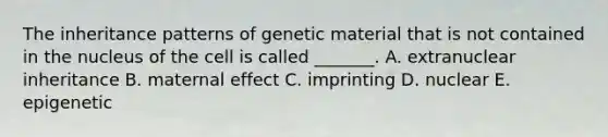 The inheritance patterns of genetic material that is not contained in the nucleus of the cell is called _______. A. extranuclear inheritance B. maternal effect C. imprinting D. nuclear E. epigenetic