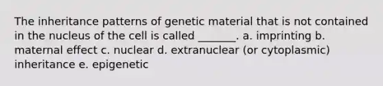 The inheritance patterns of genetic material that is not contained in the nucleus of the cell is called _______. a. imprinting b. maternal effect c. nuclear d. extranuclear (or cytoplasmic) inheritance e. epigenetic