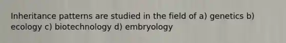 Inheritance patterns are studied in the field of a) genetics b) ecology c) biotechnology d) embryology