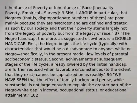 Inheritance of Poverty or Inheritance of Race [Inequality - Poverty, Empirical - Survey]: "I SHALL ARGUE in particular, that Negroes (that is, disproportionate numbers of them) are poor mainly because they are 'Negroes' and are defined and treated as such by our society and that their poverty stems largely not from the legacy of poverty but from the legacy of race." 87 "The Negro handicap, therefore, as suggested elsewhere, is a DOUBLE HANDICAP: First, the Negro begins the life cycle (typically) with characteristics that would be a disadvantage to anyone, white or Negro—specifically, in the present model, low levels of parental socioeconomic status. Second, achievements at subsequent stages of the life cycle, already lowered by the initial handicap, are further reduced when favorable circumstances (to the extent that they exist) cannot be capitalized on as readily." 96 "WE HAVE SEEN that the effect of family background per se, while substantial, is not large enough to explain the greater part of the Negro-white gap in income, occupational status, or educational attainment." 102