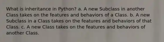 What is inheritance in Python? a. A new Subclass in another Class takes on the features and behaviors of a Class. b. A new Subclass in a Class takes on the features and behaviors of that Class. c. A new Class takes on the features and behaviors of another Class.