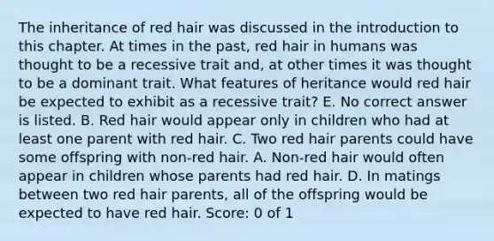 The inheritance of red hair was discussed in the introduction to this chapter. At times in the past, red hair in humans was thought to be a recessive trait and, at other times it was thought to be a dominant trait. What features of heritance would red hair be expected to exhibit as a recessive trait? E. No correct answer is listed. B. Red hair would appear only in children who had at least one parent with red hair. C. Two red hair parents could have some offspring with non-red hair. A. Non-red hair would often appear in children whose parents had red hair. D. In matings between two red hair parents, all of the offspring would be expected to have red hair. Score: 0 of 1