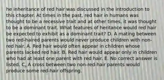 he inheritance of red hair was discussed in the introduction to this chapter. At times in the past, red hair in humans was thought to be a recessive trait and at other times, it was thought to be a dominant trait. What features of heritance would red hair be expected to exhibit as a dominant trait? D. A mating between two red-haired parents would never produce children with non-red hair. A. Red hair would often appear in children whose parents lacked red hair. B. Red hair would appear only in children who had at least one parent with red hair. E. No correct answer is listed. C. A cross between two non-red-hair parents would produce some red-hair offspring.