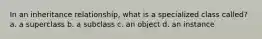 In an inheritance relationship, what is a specialized class called? a. a superclass b. a subclass c. an object d. an instance